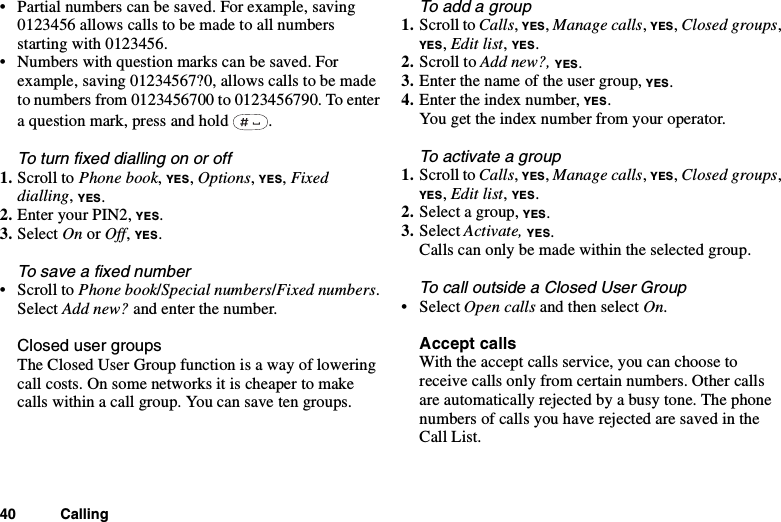 40 Calling• Partial numbers can be saved. For example, saving0123456 allows calls to be made to all numbersstarting with 0123456.• Numbers with question marks can be saved. Forexample, saving 01234567?0, allows calls to be madeto numbers from 0123456700 to 0123456790. To entera question mark, press and hold .Toturnfixeddiallingonoroff1. Scroll to Phone book,YES,Options,YES,Fixeddialling,YES.2. Enter your PIN2, YES.3. Select On or Off,YES.To save a fixed number•ScrolltoPhone book/Special numbers/Fixed numbers.Select Add new? and enter the number.Closed user groupsThe Closed User Group function is a way of loweringcall costs. On some networks it is cheaper to makecalls within a call group. You can save ten groups.To add a group1. Scroll to Calls,YES,Manage calls,YES,Closed groups,YES,Edit list,YES.2. Scroll to Add new?, YES.3. Enter the name of the user group, YES.4. Enter the index number, YES.You get the index number from your operator.To activate a group1. Scroll to Calls,YES,Manage calls,YES,Closed groups,YES,Edit list,YES.2. Select a group, YES.3. Select Activate, YES.Calls can only be made within the selected group.TocalloutsideaClosedUserGroup• Select Open calls andthenselectOn.Accept callsWith the accept calls service, you can choose toreceive calls only from certain numbers. Other callsare automatically rejected by a busy tone. The phonenumbersofcallsyouhaverejectedaresavedintheCall List.