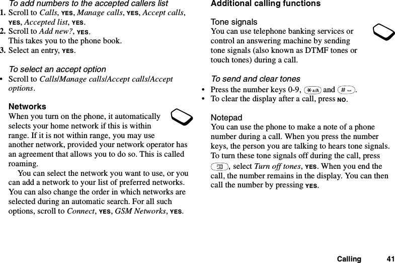 Calling 41To add numbers to the accepted callers list1. Scroll to Calls,YES,Manage calls,YES,Accept calls,YES,Accepted list,YES.2. Scroll to Add new?,YES.This takes you to the phone book.3. Select an entry, YES.To select an accept option•ScrolltoCalls/Manage calls/Accept calls/Acceptoptions.NetworksWhen you turn on the phone, it automaticallyselects your home network if this is withinrange. If it is not within range, you may useanother network, provided your network operator hasan agreement that allows you to do so. This is calledroaming.You can select the network you want to use, or youcan add a network to your list of preferred networks.You can also change the order in which networks areselected during an automatic search. For all suchoptions, scroll to Connect,YES,GSM Networks,YES.Additional calling functionsTone signalsYou can use telephone banking services orcontrol an answering machine by sendingtone signals (also known as DTMF tones ortouch tones) during a call.To send and clear tones• Press the number keys 0-9, and .• To clear the display after a call, press NO.NotepadYou can use the phone to make a note of a phonenumber during a call. When you press the numberkeys, the person you are talking to hears tone signals.To turn these tone signals off during the call, press,select Turn off tones,YES. When you end thecall, the number remains in the display. You can thencall the number by pressing YES.