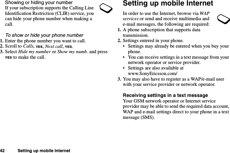 42 Setting up mobile InternetShowing or hiding your numberIf your subscription supports the Calling LineIdentification Restriction (CLIR) service, youcan hide your phone number when making acall.To show or hide your phone number1. Enter the phone number you want to call.2. Scroll to Calls,YES,Next call,YES.3. Select Hide my number or Show my numb. and pressYES to make the call.Setting up mobile InternetIn order to use the Internet, browse via WAPservices or send and receive multimedia ande-mail messages, the following are required:1. A phone subscription that supports datatransmission.2. Settings entered in your phone.• Settings may already be entered when you buy yourphone.• You can receive settings in a text message from yournetwork operator or service provider.• Settings are also available atwww.SonyEricsson.com/3. You may also have to register as a WAP/e-mail userwith your service provider or network operator.Receiving settings in a text messageYour GSM network operator or Internet serviceprovider may be able to send the required data account,WAP and e-mail settings direct to your phone in a textmessage (SMS).