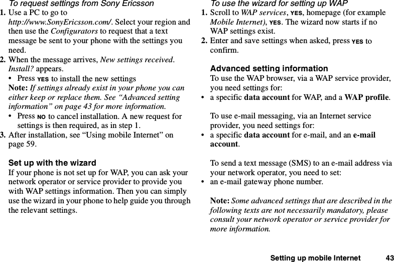 Setting up mobile Internet 43To request settings from Sony Ericsson1. UseaPCtogotohttp://www.SonyEricsson.com/. Select your region andthen use the Configurators torequestthatatextmessage be sent to your phone with the settings youneed.2. When the message arrives, New settings received.Install? appears.•PressYES to install the new settingsNote: If settings already exist in your phone you caneither keep or replace them. See “Advanced settinginformation” on page 43 for more information.•PressNO to cancel installation. A new request forsettings is then required, as in step 1.3. After installation, see “Using mobile Internet” onpage 59.SetupwiththewizardIf your phone is not set up for WAP, you can ask yournetwork operator or service provider to provide youwith WAP settings information. Then you can simplyuse the wizard in your phone to help guide you throughthe relevant settings.To use the wizard for setting up WAP1. Scroll to WAP services,YES, homepage (for exampleMobile Internet),YES. The wizard now starts if noWAP settings exist.2. Enter and save settings when asked, press YES toconfirm.Advanced setting informationTousetheWAPbrowser,viaaWAPserviceprovider,you need settings for:• a specific data account for WAP, and a WA P pro f il e .To use e-mail messaging, via an Internet serviceprovider, you need settings for:• a specific data account for e-mail, and an e-mailaccount.To send a text message (SMS) to an e-mail address viayournetworkoperator,youneedtoset:• an e-mail gateway phone number.Note: Some advanced settings that are described in thefollowing texts are not necessarily mandatory, pleaseconsult your network operator or service provider formore information.