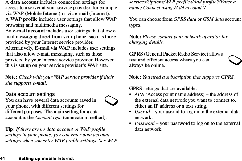 44 Setting up mobile InternetAdata account includes connection settings foraccess to a server at your service provider, for examplevia WAP (Mobile Internet) or via e-mail (Internet).AWAP profile includes user settings that allow WAPbrowsing and multimedia messaging.An e-mail account includes user settings that allow e-mail messaging direct from your phone, such as thoseprovided by your Internet service provider.Alternatively, E-mail via WAP includes user settingsthat also allow e-mail messaging, such as thoseprovided by your Internet service provider. Howeverthis is set up on your service provider’s WAP site.Note: Check with your WAP service provider if theirsite supports e-mail.Data account settingsYou can have several data accounts saved inyour phone, with different settings fordifferent purposes. The main setting for a dataaccount is the Account type (connection method).Tip: If there are no data account or WAP profilesettings in your phone, you can enter data accountsettings when you enter WAP profile settings. See WAPservices/Options/WAP profiles/Add profile?/Enter aname/ Connect using:/Add account?/.You can choose from GPRS data or GSM data accounttypes.Note: Please contact your network operator forcharging details.GPRS (General Packet Radio Service) allowsfast and efficient access where you canalways be online.Note: You need a subscription that supports GPRS.GPRS settings that are available:•APN (Access point name address) – the address ofthe external data network you want to connect to,either an IP address or a text string.•User id –youruseridtologontotheexternaldatanetwork.•Password –yourpasswordtologontotheexternaldata network.