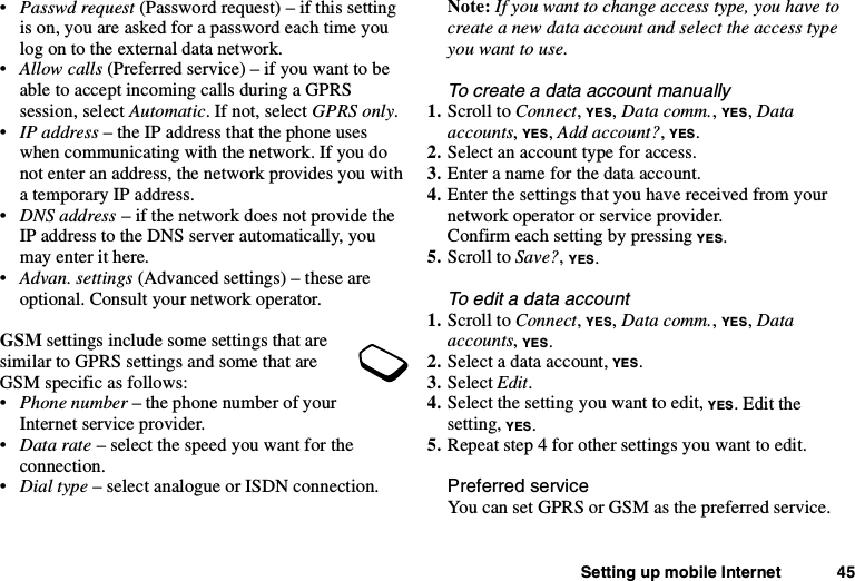 Setting up mobile Internet 45•Passwd request (Password request) – if this settingis on, you are asked for a password each time youlogontotheexternaldatanetwork.•Allow calls (Preferred service) – if you want to beable to accept incoming calls during a GPRSsession, select Automatic. If not, select GPRS only.•IP address – the IP address that the phone useswhen communicating with the network. If you donot enter an address, the network provides you witha temporary IP address.•DNS address – if the network does not provide theIP address to the DNS server automatically, youmay enter it here.•Advan. settings (Advanced settings) – these areoptional. Consult your network operator.GSM settings include some settings that aresimilar to GPRS settings and some that areGSM specific as follows:•Phone number – the phone number of yourInternet service provider.•Data rate – select the speed you want for theconnection.•Dial type – select analogue or ISDN connection.Note: If you want to change access type, you have tocreate a new data account and select the access typeyouwanttouse.To create a data account manually1. Scroll to Connect,YES,Data comm.,YES,Dataaccounts,YES,Add account?,YES.2. Select an account type for access.3. Enteranameforthedataaccount.4. Enter the settings that you have received from yournetwork operator or service provider.Confirm each setting by pressing YES.5. Scroll to Save?,YES.To edit a data account1. Scroll to Connect,YES,Data comm.,YES,Dataaccounts,YES.2. Select a data account, YES.3. Select Edit.4. Select the setting you want to edit, YES.Editthesetting, YES.5. Repeat step 4 for other settings you want to edit.Preferred serviceYou can set GPRS or GSM as the preferred service.