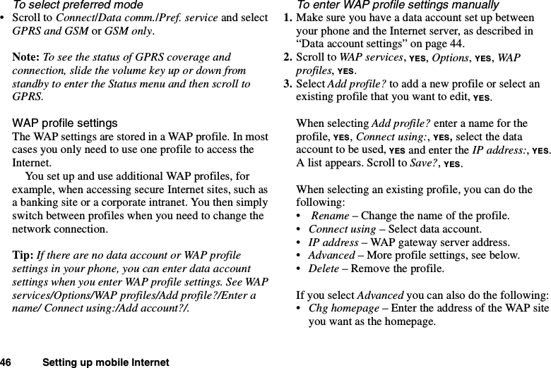 46 Setting up mobile InternetTo select preferred mode•ScrolltoConnect/Data comm./Pref. service and selectGPRS and GSM or GSM only.Note: To see the status of GPRS coverage andconnection, slide the volume key up or down fromstandby to enter the Status menu and then scroll toGPRS.WAP profile settingsThe WAP settings are stored in a WAP profile. In mostcases you only need to use one profile to access theInternet.You set up and use additional WAP profiles, forexample, when accessing secure Internet sites, such asa banking site or a corporate intranet. You then simplyswitch between profiles when you need to change thenetwork connection.Tip: If there are no data account or WAP profilesettings in your phone, you can enter data accountsettings when you enter WAP profile settings. See WAPservices/Options/WAP profiles/Add profile?/Enter aname/ Connect using:/Add account?/.To enter WAP profile settings manually1. Make sure you have a data account set up betweenyour phone and the Internet server, as described in“Data account settings” on page 44.2. Scroll to WAP services,YES,Options,YES,WAPprofiles,YES.3. Select Add profile? to add a new profile or select anexisting profile that you want to edit, YES.When selecting Add profile? enter a name for theprofile, YES,Connect using:,YES,select the dataaccount to be used, YES and enter the IP address:,YES.A list appears. Scroll to Save?,YES.Whenselectinganexistingprofile,youcandothefollowing:•Rename – Change the name of the profile.•Connect using – Select data account.•IP address – WAP gateway server address.•Advanced – More profile settings, see below.•Delete –Removetheprofile.If you select Advanced you can also do the following:•Chg homepage – Enter the address of the WAP siteyou want as the homepage.