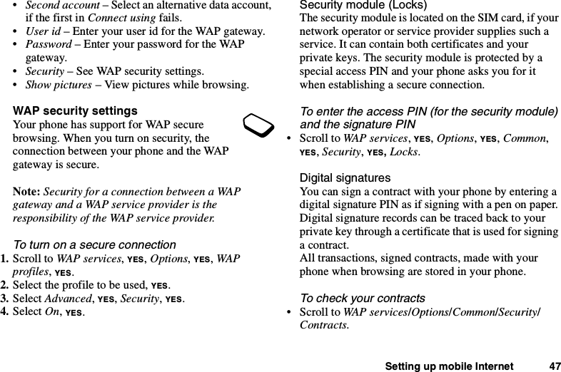 Setting up mobile Internet 47•Second account – Select an alternative data account,if the first in Connect using fails.•User id – Enter your user id for the WAP gateway.•Password – Enter your password for the WAPgateway.•Security – See WAP security settings.•Show pictures – View pictures while browsing.WAP security settingsYour phone has support for WAP securebrowsing. When you turn on security, theconnection between your phone and the WAPgateway is secure.Note: Security for a connection between a WAPgateway and a WAP service provider is theresponsibility of the WAP service provider.To turn on a secure connection1. Scroll to WAP services,YES,Options,YES,WAPprofiles,YES.2. Select the profile to be used, YES.3. Select Advanced,YES,Security,YES.4. Select On,YES.Security module (Locks)The security module is located on the SIM card, if yournetwork operator or service provider supplies such aservice. It can contain both certificates and yourprivate keys. The security module is protected by aspecial access PIN and your phone asks you for itwhen establishing a secure connection.To enter the access PIN (for the security module)and the signature PIN•ScrolltoWAP services,YES,Options,YES,Common,YES,Security,YES,Locks.Digital signaturesYou can sign a contract with your phone by entering adigital signature PIN as if signing with a pen on paper.Digital signature records can be traced back to yourprivate key through a certificate that is used for signinga contract.All transactions, signed contracts, made with yourphone when browsing are stored in your phone.To check your contracts•ScrolltoWAP services/Options/Common/Security/Contracts.