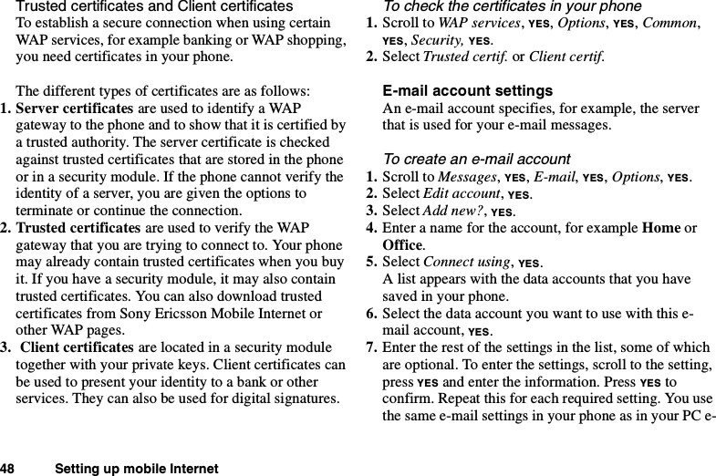 48 Setting up mobile InternetTrusted certificates and Client certificatesTo establish a secure connection when using certainWAP services, for example banking or WAP shopping,you need certificates in your phone.The different types of certificates are as follows:1. Server certificates areusedtoidentifyaWAPgateway to the phone and to show that it is certified bya trusted authority. The server certificate is checkedagainst trusted certificates that are stored in the phoneor in a security module. If the phone cannot verify theidentity of a server, you are given the options toterminate or continue the connection.2. Trusted certificates areusedtoverifytheWAPgateway that you are trying to connect to. Your phonemay already contain trusted certificates when you buyit. If you have a security module, it may also containtrusted certificates. You can also download trustedcertificates from Sony Ericsson Mobile Internet orother WAP pages.3. Client certificates are located in a security moduletogether with your private keys. Client certificates canbe used to present your identity to a bank or otherservices. They can also be used for digital signatures.To check the certificates in your phone1. Scroll to WAP services,YES,Options,YES,Common,YES,Security, YES.2. Select Trusted certif. or Client certif.E-mail account settingsAn e-mail account specifies, for example, the serverthat is used for your e-mail messages.To create an e-mail account1. Scroll to Messages,YES,E-mail,YES,Options,YES.2. Select Edit account,YES.3. Select Add new?,YES.4. Enter a name for the account, for example Home orOffice.5. Select Connect using,YES.A list appears with the data accounts that you havesavedinyourphone.6. Select the data account you want to use with this e-mail account, YES.7. Enter the rest of the settings in the list, some of whichare optional. To enter the settings, scroll to the setting,press YES and enter the information. Press YES toconfirm. Repeat this for each required setting. You usethe same e-mail settings in your phone as in your PC e-