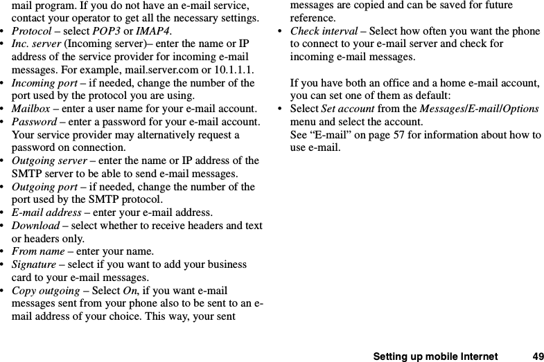 Setting up mobile Internet 49mail program. If you do not have an e-mail service,contact your operator to get all the necessary settings.•Protocol – select POP3 or IMAP4.•Inc. server (Incoming server)– enter the name or IPaddress of the service provider for incoming e-mailmessages. For example, mail.server.com or 10.1.1.1.•Incoming port – if needed, change the number of theport used by the protocol you are using.•Mailbox – enter a user name for your e-mail account.•Password – enter a password for your e-mail account.Your service provider may alternatively request apassword on connection.•Outgoing server – enter the name or IP address of theSMTP server to be able to send e-mail messages.•Outgoing port – if needed, change the number of theport used by the SMTP protocol.•E-mail address – enter your e-mail address.•Download – select whether to receive headers and textor headers only.•From name – enter your name.•Signature – select if you want to add your businesscard to your e-mail messages.•Copy outgoing – Select On,ifyouwante-mailmessages sent from your phone also to be sent to an e-mail address of your choice. This way, your sentmessages are copied and can be saved for futurereference.•Check interval – Select how often you want the phoneto connect to your e-mail server and check forincoming e-mail messages.Ifyouhavebothanofficeandahomee-mailaccount,you can set one of them as default:• Select Set account from the Messages/E-mail/Optionsmenu and select the account.See “E-mail” on page 57 for information about how touse e-mail.