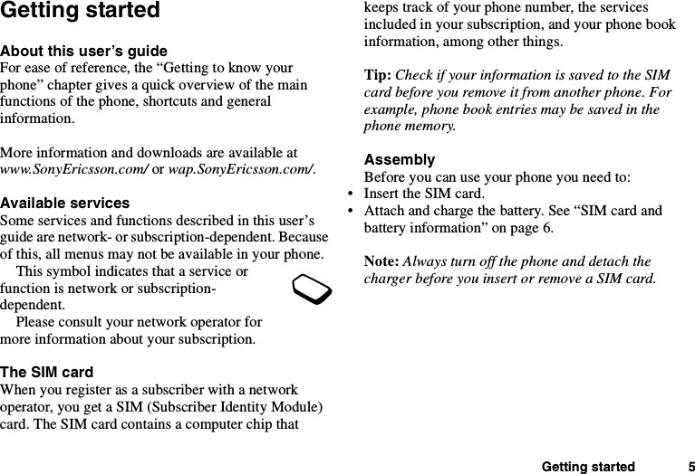 Getting started 5Getting startedAbout this user’s guideFor ease of reference, the “Getting to know yourphone” chapter gives a quick overview of the mainfunctions of the phone, shortcuts and generalinformation.More information and downloads are available atwww.SonyEricsson.com/ or wap.SonyEricsson.com/.Available servicesSomeservicesandfunctionsdescribedinthisuser’sguide are network- or subscription-dependent. Becauseof this, all menus may not be available in your phone.This symbol indicates that a service orfunction is network or subscription-dependent.Please consult your network operator formore information about your subscription.The SIM cardWhen you register as a subscriber with a networkoperator, you get a SIM (Subscriber Identity Module)card. The SIM card contains a computer chip thatkeeps track of your phone number, the servicesincluded in your subscription, and your phone bookinformation, among other things.Tip: Check if your information is saved to the SIMcard before you remove it from another phone. Forexample, phone book entries may be saved in thephone memory.AssemblyBefore you can use your phone you need to:• Insert the SIM card.• Attach and charge the battery. See “SIM card andbattery information” on page 6.Note: Always turn off the phone and detach thecharger before you insert or remove a SIM card.