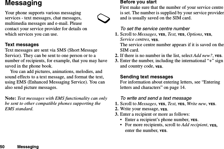 50 MessagingMessagingYour phone supports various messagingservices - text messages, chat messages,multimedia messages and e-mail. Pleasecontact your service provider for details onwhich services you can use.Text messagesText messages are sent via SMS (Short MessageService). They can be sent to one person or to anumber of recipients, for example, that you may havesaved in the phone book.You can add pictures, animations, melodies, andsound effects to a text message, and format the text,using EMS (Enhanced Messaging Service). You canalso send picture messages.Note: Text messages with EMS functionality can onlybe sent to other compatible phones supporting theEMS standard.Before you startFirstmakesurethatthenumberofyourservicecentreis set. The number is supplied by your service providerandisusuallysavedontheSIMcard.To set the service centre number1. Scroll to Messages,YES,Text,YES,Options,YES,Service centres,YES.The service centre number appears if it is saved on theSIM card.2. If there is no number in the list, select Add new?,YES.3. Enter the number, including the international “+” signand country code, YES.Sending text messagesFor information about entering letters, see “Enteringletters and characters” on page 14.To write and send a text message1. Scroll to Messages,YES,Text,YES,Write new,YES.2. Write your message, YES.3. Enter a recipient or more as follows:• Enter a recipient’s phone number, YES.• For more recipients, scroll to Add recipient,YES,enter the number, YES.