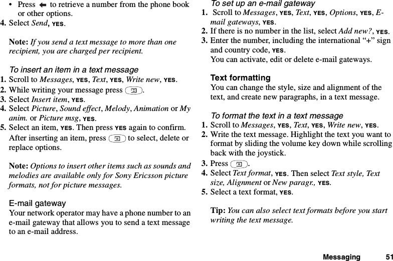 Messaging 51• Press to retrieve a number from the phone bookor other options.4. Select Send,YES.Note: If you send a text message to more than onerecipient, you are charged per recipient.To insert an item in a text message1. Scroll to Messages,YES,Text,YES,Write new,YES.2. While writing your message press .3. Select Insert item,YES.4. Select Picture,Sound effect,Melody,Animation or Myanim. or Picture msg,YES.5. Select an item, YES.ThenpressYES againtoconfirm.After inserting an item, press to select, delete orreplace options.Note: Options to insert other items such as sounds andmelodies are available only for Sony Ericsson pictureformats, not for picture messages.E-mail gatewayYour network operator may have a phone number to ane-mail gateway that allows you to send a text messageto an e-mail address.To set up an e-mail gateway1. Scroll to Messages,YES,Te x t,YES,Options,YES,E-mail gateways,YES.2. Ifthereisnonumberinthelist,selectAdd new?,YES.3. Enter the number, including the international “+” signand country code, YES.You can activate, edit or delete e-mail gateways.Text formattingYou can change the style, size and alignment of thetext, and create new paragraphs, in a text message.To format the text in a text message1. Scroll to Messages,YES,Text,YES,Write new,YES.2. Write the text message. Highlight the text you want toformat by sliding the volume key down while scrollingback with the joystick.3. Press .4. Select Text format,YES. Then select Text style, Textsize, Alignment or New paragr., YES.5. Select a text format, YES.Tip: You can also select text formats before you startwriting the text message.