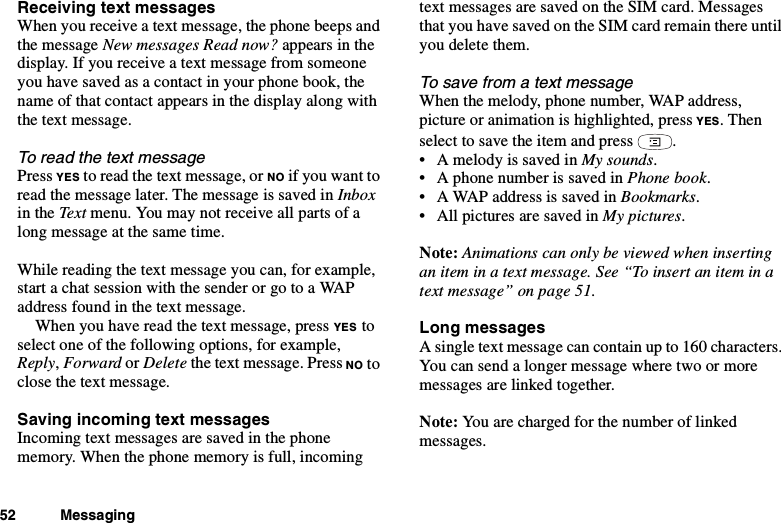 52 MessagingReceiving text messagesWhen you receive a text message, the phone beeps andthe message New messages Read now? appears in thedisplay. If you receive a text message from someoneyou have saved as a contact in your phone book, thename of that contact appears in the display along withthe text message.To read the text messagePress YES to read the text message, or NO if you want toread the message later. The message is saved in Inboxin the Text menu. You may not receive all parts of along message at the same time.While reading the text message you can, for example,start a chat session with the sender or go to a WAPaddress found in the text message.When you have read the text message, press YES toselect one of the following options, for example,Reply,Forward or Delete the text message. Press NO toclose the text message.Saving incoming text messagesIncoming text messages are saved in the phonememory. When the phone memory is full, incomingtext messages are saved on the SIM card. Messagesthat you have saved on the SIM card remain there untilyou delete them.To save from a text messageWhen the melody, phone number, WAP address,picture or animation is highlighted, press YES.Thenselect to save the item and press .• A melody is saved in My sounds.• A phone number is saved in Phone book.• A WAP address is saved in Bookmarks.• All pictures are saved in My pictures.Note: Animations can only be viewed when insertinganiteminatextmessage.See“Toinsertaniteminatext message” on page 51.Long messagesAsingletextmessagecancontainupto160characters.You can send a longer message where two or moremessages are linked together.Note: You are charged for the number of linkedmessages.