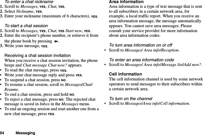 54 MessagingTo enter a chat nickname1. Scroll to Messages,YES,Chat,YES.2. Select Nickname,YES.3. Enter your nickname (maximum of 6 characters), YES.To start a chat session1. Scroll to Messages,YES,Chat,YES Start new,YES.2. Enter the recipient’s phone number, or retrieve it fromthe phone book by pressing .3. Write your message, YES.Receiving a chat session invitationWhen you receive a chat session invitation, the phonebeeps and Chat message Chat now? appears.• To read the chat message, press YES.• Write your chat message reply and press YES.• To suspend a chat session, press NO.• To resume a chat session, scroll to Messages/Chat/Resume.• To end a chat session, press and hold NO.• To reject a chat message, press NO. The rejected chatmessage is saved in Inbox in the Messages menu.• To end an ongoing session and start another one from anew chat message, press YES.Area informationArea information is a type of text message that is sentto all subscribers in a certain network area, forexample, a local traffic report. When you receive anarea information message, the message automaticallyappears. You cannot save area messages. Pleaseconsult your service provider for more informationabout area information codes.To turn area information on or off•ScrolltoMessages/Area info/Reception.To enter an area information code•ScrolltoMessages/Area info/Message list/Add new?.Cell informationThe cell information channel is used by some networkoperators to send messages to their subscribers withina certain network area.To turn on the channel•ScrolltoMessages/Area info/Cell information.