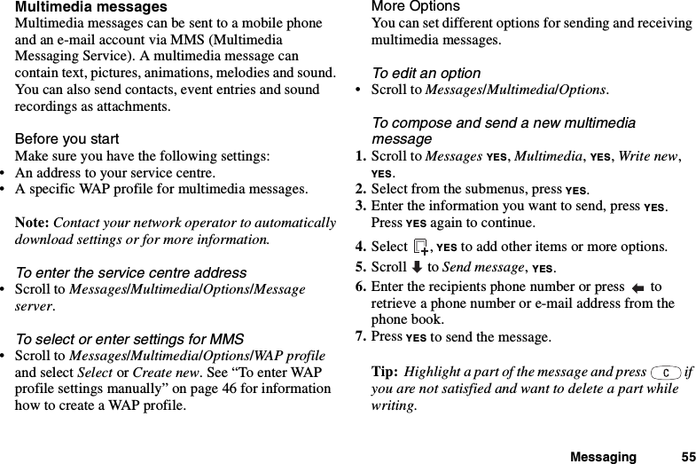 Messaging 55Multimedia messagesMultimedia messages can be sent to a mobile phoneand an e-mail account via MMS (MultimediaMessaging Service). A multimedia message cancontain text, pictures, animations, melodies and sound.You can also send contacts, event entries and soundrecordings as attachments.Before you startMake sure you have the following settings:• An address to your service centre.• A specific WAP profile for multimedia messages.Note: Contact your network operator to automaticallydownload settings or for more information.Toentertheservicecentreaddress•ScrolltoMessages/Multimedia/Options/Messageserver.To select or enter settings for MMS•ScrolltoMessages/Multimedia/Options/WAP profileand select Select or Create new. See “To enter WAPprofile settings manually” on page 46 for informationhow to create a WAP profile.More OptionsYou can set different options for sending and receivingmultimedia messages.To edit an option•ScrolltoMessages/Multimedia/Options.Tocomposeandsendanewmultimediamessage1. Scroll to Messages YES,Multimedia,YES,Write new,YES.2. Select from the submenus, press YES.3. Enter the information you want to send, press YES.Press YES again to continue.4. Select , YES to add other items or more options.5. Scroll to Send message,YES.6. Entertherecipientsphonenumberorpress toretrieve a phone number or e-mail address from thephone book.7. Press YES to send the message.Tip: Highlight a part of the message and press ifyou are not satisfied and want to delete a part whilewriting.