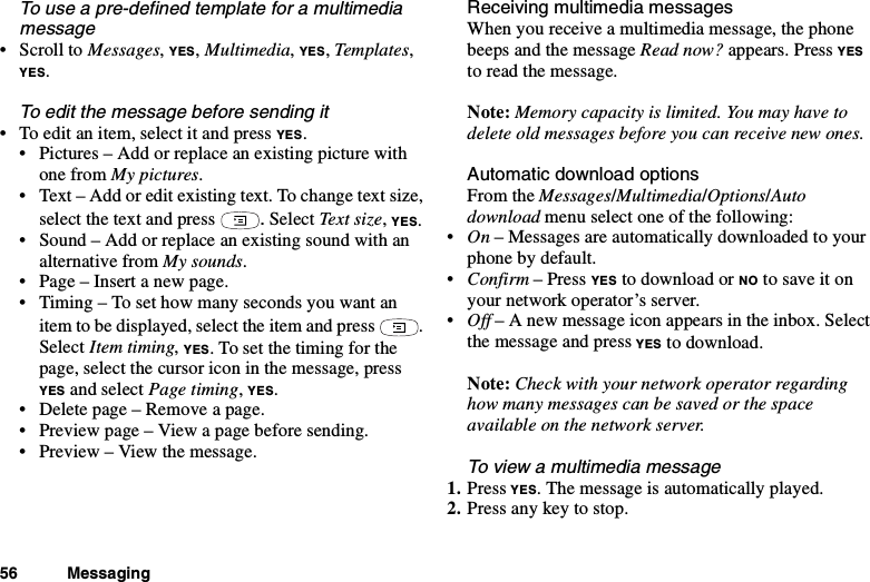 56 MessagingTo use a pre-defined template for a multimediamessage•ScrolltoMessages,YES,Multimedia,YES,Templates,YES.To edit the message before sending it• Toeditanitem,selectitandpressYES.• Pictures – Add or replace an existing picture withone from My pictures.• Text – Add or edit existing text. To change text size,select the text and press .Select Text size,YES.• Sound – Add or replace an existing sound with analternative from My sounds.• Page – Insert a new page.• Timing – To set how many seconds you want anitem to be displayed, select the item and press .Select Item timing,YES. To set the timing for thepage, select the cursor icon in the message, pressYES and select Page timing,YES.• Deletepage–Removeapage.• Preview page – View a page before sending.• Preview – View the message.Receiving multimedia messagesWhen you receive a multimedia message, the phonebeeps and the message Read now? appears. Press YESto read the message.Note: Memory capacity is limited. You may have todelete old messages before you can receive new ones.Automatic download optionsFrom the Messages/Multimedia/Options/Autodownload menu select one of the following:•On – Messages are automatically downloaded to yourphone by default.•Confirm –PressYES to download or NO to save it onyour network operator’s server.•Off – A new message icon appears in the inbox. Selectthe message and press YES to download.Note: Check with your network operator regardinghow many messages can be saved or the spaceavailable on the network server.To view a multimedia message1. Press YES. The message is automatically played.2. Press any key to stop.