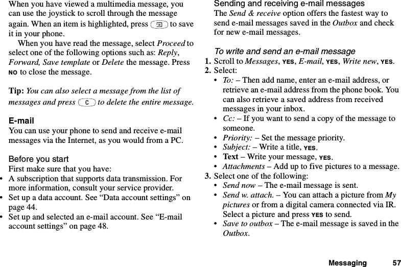 Messaging 57When you have viewed a multimedia message, youcan use the joystick to scroll through the messageagain. When an item is highlighted, press to saveit in your phone.When you have read the message, select Proceed toselect one of the following options such as: Reply,Forward, Save template or Delete the message. PressNO to close the message.Tip: You can also select a message from the list ofmessages and press to delete the entire message.E-mailYou can use your phone to send and receive e-mailmessages via the Internet, as you would from a PC.Before you startFirst make sure that you have:• A subscription that supports data transmission. Formore information, consult your service provider.• Set up a data account. See “Data account settings” onpage 44.• Set up and selected an e-mail account. See “E-mailaccount settings” on page 48.Sending and receiving e-mail messagesThe Send &amp; receive option offers the fastest way tosend e-mail messages saved in the Outbox and checkfor new e-mail messages.To write and send an e-mail message1. Scroll to Messages,YES,E-mail,YES,Write new,YES.2. Select:•To : – Then add name, enter an e-mail address, orretrieve an e-mail address from the phone book. Youcan also retrieve a saved address from receivedmessages in your inbox.•Cc: – If you want to send a copy of the message tosomeone.•Priority: – Set the message priority.•Subject: – Write a title, YES.•Text – Write your message, YES.•Attachments – Add up to five pictures to a message.3. Select one of the following:•Send now – The e-mail message is sent.•Send w. attach. –YoucanattachapicturefromMypictures or from a digital camera connected via IR.Select a picture and press YES to send.•Save to outbox –Thee-mailmessageissavedintheOutbox.