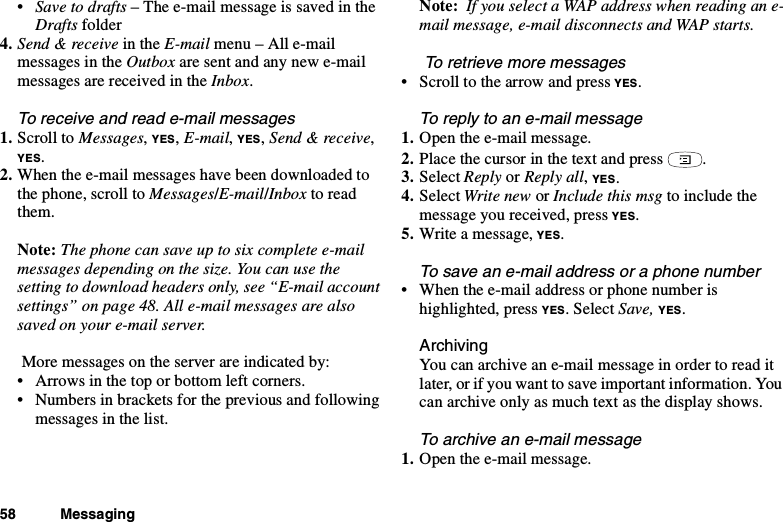 58 Messaging•Save to drafts –Thee-mailmessageissavedintheDrafts folder4. Send &amp; receive in the E-mail menu – All e-mailmessages in the Outbox are sent and any new e-mailmessagesarereceivedintheInbox.To receive and read e-mail messages1. Scroll to Messages,YES,E-mail,YES,Send &amp; receive,YES.2. When the e-mail messages have been downloaded tothe phone, scroll to Messages/E-mail/Inbox to readthem.Note: The phone can save up to six complete e-mailmessages depending on the size. You can use thesetting to download headers only, see “E-mail accountsettings” on page 48. All e-mail messages are alsosaved on your e-mail server.More messages on the server are indicated by:• Arrows in the top or bottom left corners.• Numbers in brackets for the previous and followingmessages in the list.Note: If you select a WAP address when reading an e-mail message, e-mail disconnects and WAP starts.To retrieve more messages• Scroll to the arrow and press YES.To reply to an e-mail message1. Open the e-mail message.2. Place the cursor in the text and press .3. Select Reply or Reply all,YES.4. Select Write new or Include this msg to include themessage you received, press YES.5. Writeamessage,YES.To save an e-mail address or a phone number• When the e-mail address or phone number ishighlighted, press YES. Select Save, YES.ArchivingYoucanarchiveane-mailmessageinordertoreaditlater, or if you want to save important information. Youcan archive only as much text as the display shows.Toarchiveane-mailmessage1. Open the e-mail message.