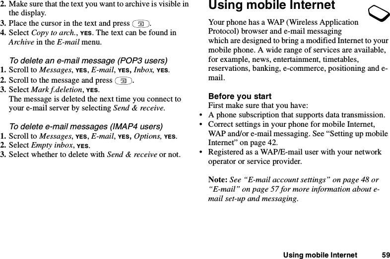 Using mobile Internet 592. Make sure that the text you want to archive is visible inthe display.3. Place the cursor in the text and press .4. Select Copy to arch.,YES. The text can be found inArchive in the E-mail menu.To delete an e-mail message (POP3 users)1. Scroll to Messages,YES,E-mail,YES,Inbox, YES.2. Scroll to the message and press .3. Select Mark f.deletion,YES.The message is deleted the next time you connect toyour e-mail server by selecting Send &amp; receive.To delete e-mail messages (IMAP4 users)1. Scroll to Messages,YES,E-mail,YES,Options, YES.2. Select Empty inbox,YES.3. Select whether to delete with Send &amp; receive or not.Using mobile InternetYour phone has a WAP (Wireless ApplicationProtocol) browser and e-mail messagingwhich are designed to bring a modified Internet to yourmobile phone. A wide range of services are available,for example, news, entertainment, timetables,reservations, banking, e-commerce, positioning and e-mail.Before you startFirst make sure that you have:• A phone subscription that supports data transmission.• Correct settings in your phone for mobile Internet,WAP and/or e-mail messaging. See “Setting up mobileInternet” on page 42.• Registered as a WAP/E-mail user with your networkoperator or service provider.Note: See “E-mail account settings” on page 48 or“E-mail” on page 57 for more information about e-mail set-up and messaging.