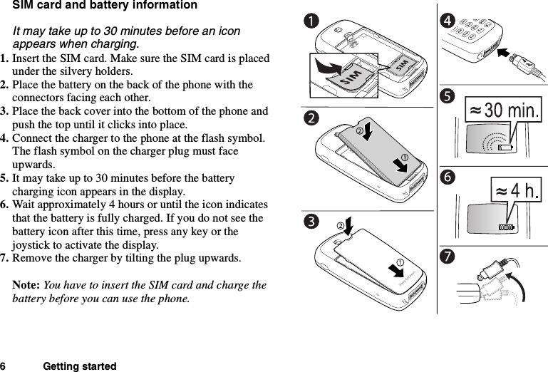 6 Getting startedSIM card and battery informationIt may take up to 30 minutes before an iconappears when charging.1. Insert the SIM card. Make sure the SIM card is placedunder the silvery holders.2. Place the battery on the back of the phone with theconnectors facing each other.3. Place the back cover into the bottom of the phone andpush the top until it clicks into place.4. Connect the charger to the phone at the flash symbol.The flash symbol on the charger plug must faceupwards.5. Itmaytakeupto30minutesbeforethebatterycharging icon appears in the display.6. Wait approximately 4 hours or until the icon indicatesthat the battery is fully charged. If you do not see thebattery icon after this time, press any key or thejoystick to activate the display.7. Remove the charger by tilting the plug upwards.Note: You have to insert the SIM card and charge thebattery before you can use the phone.