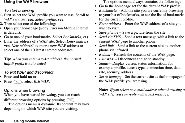 60 Using mobile InternetUsing the WAP browserTo start browsing1. First select the WAP profile you want to use. Scroll toWAP services,YES,Select profile,YES.2. Then select one of the following:• Open your homepage (Sony Ericsson Mobile Internetis default).• Go to one of your bookmarks. Select Bookmarks,YES.• Enter the address of a WAP site. Select Enter address,YES,New address? to enter a new WAP address orselect one of the 10 latest entered addresses.Tip: When you enter a WAP address, the normalhttp:// prefix is not needed.To exit WAP and disconnect•PressandholdNO or•Press ,selectExit WAP.Options when browsingWhen you have started browsing, you can reachdifferent browsing options by pressing .The options menu is dynamic. Its content may varydepending on which WAP site you are visiting.The options menu always contains the following:• Go to the homepage set for the current WAP profile.•Bookmarks –Addthesiteyouarecurrentlybrowsingto your list of bookmarks, or see the list of bookmarksfor the current profile.•Enter address – Enter the WAP address of a site youwant to visit.•Save picture – Save a picture from the site.•Send via SMS –Sendatextmessagewithalinktothecurrent WAP page to another phone.•Send link –Sendalinktothecurrentsitetoanotherphone via infrared.•Reload – Refresh the contents of the WAP page.•Exit WAP – Disconnect and go to standby.•Status – Display current status information, forexample, profile, access type, connection time, datarate, security, address.•Set as homepg – Set the current site as the homepage ofthe WAP profile you are using.Note: If you select an e-mail address when browsing aWAP site, you can reply with a text message.