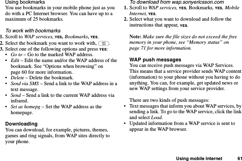 Using mobile Internet 61Using bookmarksYou use bookmarks in your mobile phone just as youdo with a PC Internet browser. You can have up to amaximum of 25 bookmarks.To work with bookmarks1. Scroll to WAP services,YES,Bookmarks,YES.2. Select the bookmark you want to work with, .3. Select one of the following options and press YES:•Go to –GotothemarkedWAPaddress.•Edit – Edit the name and/or the WAP address of thebookmark. See “Options when browsing” onpage 60 for more information.•Delete – Delete the bookmark.•Send via SMS –SendalinktotheWAPaddressinatext message.•Send –SendalinktothecurrentWAPaddressviainfrared.•Set as homepg – Set the WAP address as thehomepage.DownloadingYou can download, for example, pictures, themes,games and ring signals, from WAP sites directly toyour phone.To download from wap.sonyericsson.com1. Scroll to WAP services, YES,Bookmarks,YES, MobileInternet, YES.2. Select what you want to download and follow theinstructions that appear,YES.Note: Make sure the file sizes do not exceed the freememory in your phone, see “Memory status” onpage 71 for more information.WAP push messagesYou can receive push messages via WAP Services.This means that a service provider sends WAP content(information) to your phone without you having to doanything. You can, for example, get updated news ornew WAP settings from your service provider.There are two kinds of push messages:• Text messages that inform you about WAP services, bysending a link. To go to the WAP service, click the linkand select Load.• Updated information from a WAP service is sent toappear in the WAP browser.