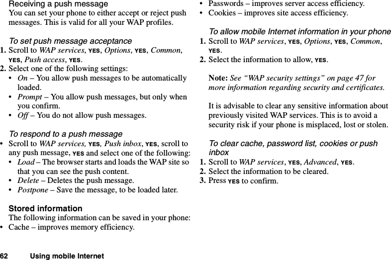 62 Using mobile InternetReceivingapushmessageYou can set your phone to either accept or reject pushmessages. This is valid for all your WAP profiles.To set push message acceptance1. Scroll to WAP services,YES,Options,YES,Common,YES,Push access,YES.2. Select one of the following settings:•On – You allow push messages to be automaticallyloaded.•Prompt – You allow push messages, but only whenyou confirm.•Off – You do not allow push messages.To respond to a push message•ScrolltoWAP services, YES, Push inbox,YES,scrolltoanypushmessage,YES and select one of the following:•Load – The browser starts and loads the WAP site sothat you can see the push content.•Delete – Deletes the push message.•Postpone – Save the message, to be loaded later.Stored informationThe following information can be saved in your phone:• Cache – improves memory efficiency.• Passwords – improves server access efficiency.• Cookies – improves site access efficiency.To allow mobile Internet information in your phone1. Scroll to WAP services,YES,Options,YES,Common,YES.2. Select the information to allow, YES.Note: See “WAP security settings” on page 47 formore information regarding security and certificates.It is advisable to clear any sensitive information aboutpreviously visited WAP services. This is to avoid asecurity risk if your phone is misplaced, lost or stolen.To clear cache, password list, cookies or pushinbox1. Scroll to WAP services,YES,Advanced,YES.2. Select the information to be cleared.3. Press YES to confirm.