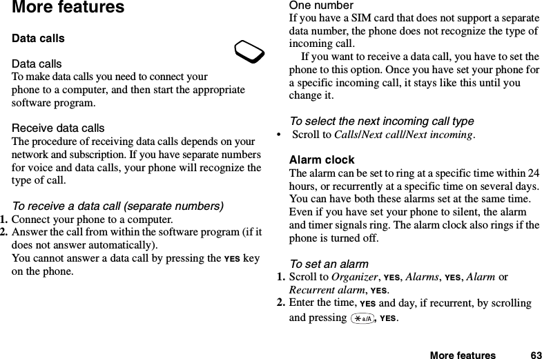 More features 63More featuresData callsData callsTo make data calls you need to connect yourphone to a computer, and then start the appropriatesoftware program.Receive data callsThe procedure of receiving data calls depends on yournetwork and subscription. If you have separate numbersfor voice and data calls, your phone will recognize thetype of call.To receive a data call (separate numbers)1. Connect your phone to a computer.2. Answer the call from within the software program (if itdoes not answer automatically).You cannot answer a data call by pressing the YES keyon the phone.One numberIf you have a SIM card that does not support a separatedata number, the phone does not recognize the type ofincoming call.If you want to receive a data call, you have to set thephone to this option. Once you have set your phone fora specific incoming call, it stays like this until youchange it.To select the next incoming call type•ScrolltoCalls/Next call/Next incoming.Alarm clockThe alarm can be set to ring at a specific time within 24hours, or recurrently at a specific time on several days.You can have both these alarms set at the same time.Even if you have set your phone to silent, the alarmand timer signals ring. The alarm clock also rings if thephone is turned off.To set an alarm1. Scroll to Organizer,YES,Alarms,YES,Alarm orRecurrent alarm,YES.2. Enter the time, YES and day, if recurrent, by scrollingand pressing ,YES.