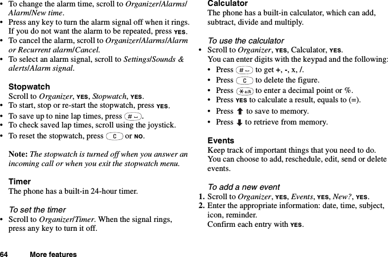 64 More features• To change the alarm time, scroll to Organizer/Alarms/Alarm/New time.• Press any key to turn the alarm signal off when it rings.If you do not want the alarm to be repeated, press YES.• To cancel the alarm, scroll to Organizer/Alarms/Alarmor Recurrent alarm/Cancel.• To select an alarm signal, scroll to Settings/Sounds &amp;alerts/Alarm signal.StopwatchScroll to Organizer,YES,Stopwatch,YES.• To start, stop or re-start the stopwatch, press YES.• Tosaveuptoninelaptimes,press .• To check saved lap times, scroll using the joystick.• To reset the stopwatch, press or NO.Note: The stopwatch is turned off when you answer anincoming call or when you exit the stopwatch menu.TimerThe phone has a built-in 24-hour timer.To set the timer•ScrolltoOrganizer/Timer. When the signal rings,pressanykeytoturnitoff.CalculatorThe phone has a built-in calculator, which can add,subtract, divide and multiply.To use the calculator•ScrolltoOrganizer,YES, Calculator, YES.You can enter digits with the keypad and the following:•Press toget+,-,x,/.• Press to delete the figure.• Press to enter a decimal point or %.•PressYES to calculate a result, equals to (=).• Press to save to memory.• Press to retrieve from memory.EventsKeep track of important things that you need to do.You can choose to add, reschedule, edit, send or deleteevents.To add a new event1. Scroll to Organizer,YES,Events,YES,New?,YES.2. Enter the appropriate information: date, time, subject,icon, reminder.Confirm each entry with YES.