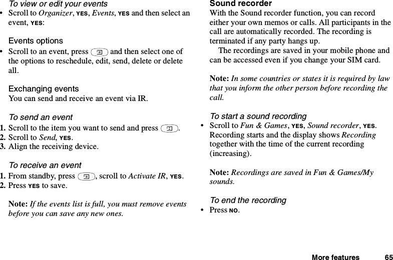 More features 65To view or edit your events•ScrolltoOrganizer,YES,Events,YES and then select anevent, YES:Events options• Scroll to an event, press and then select one ofthe options to reschedule, edit, send, delete or deleteall.Exchanging eventsYoucansendandreceiveaneventviaIR.To send an event1. Scroll to the item you want to send and press .2. Scroll to Send,YES.3. Align the receiving device.Toreceiveanevent1. From standby, press , scroll to Activate IR,YES.2. Press YES to save.Note: If the events list is full, you must remove eventsbefore you can save any new ones.Sound recorderWith the Sound recorder function, you can recordeither your own memos or calls. All participants in thecall are automatically recorded. The recording isterminated if any party hangs up.The recordings are saved in your mobile phone andcan be accessed even if you change your SIM card.Note: Insomecountriesorstatesitisrequiredbylawthat you inform the other person before recording thecall.To start a sound recording•ScrolltoFun &amp; Games,YES,Sound recorder,YES.Recording starts and the display shows Recordingtogether with the time of the current recording(increasing).Note: Recordings are saved in Fun &amp; Games/Mysounds.To end the recording•PressNO.