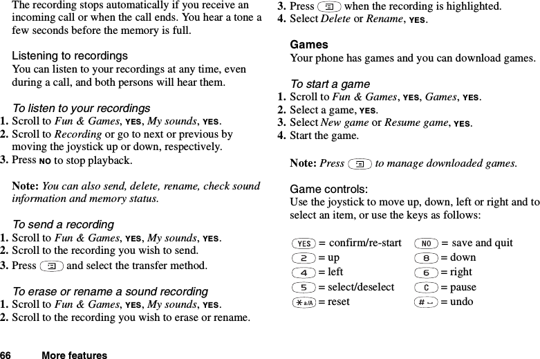 66 More featuresThe recording stops automatically if you receive anincoming call or when the call ends. You hear a tone afew seconds before the memory is full.Listening to recordingsYou can listen to your recordings at any time, evenduring a call, and both persons will hear them.To listen to your recordings1. Scroll to Fun &amp; Games,YES,My sounds,YES.2. Scroll to Recording or go to next or previous bymoving the joystick up or down, respectively.3. Press NO to stop playback.Note: You can also send, delete, rename, check soundinformation and memory status.To send a recording1. Scroll to Fun &amp; Games,YES,My sounds,YES.2. Scrolltotherecordingyouwishtosend.3. Press and select the transfer method.To erase or rename a sound recording1. Scroll to Fun &amp; Games,YES,My sounds,YES.2. Scrolltotherecordingyouwishtoeraseorrename.3. Press when the recording is highlighted.4. Select Delete or Rename,YES.GamesYour phone has games and you can download games.To start a game1. Scroll to Fun &amp; Games,YES,Games,YES.2. Select a game, YES.3. Select New game or Resume game,YES.4. Start the game.Note: Press to manage downloaded games.Game controls:Use the joystick to move up, down, left or right and toselect an item, or use the keys as follows:= confirm/re-start = save and quit= up = down=left =right= select/deselect = pause= reset = undo