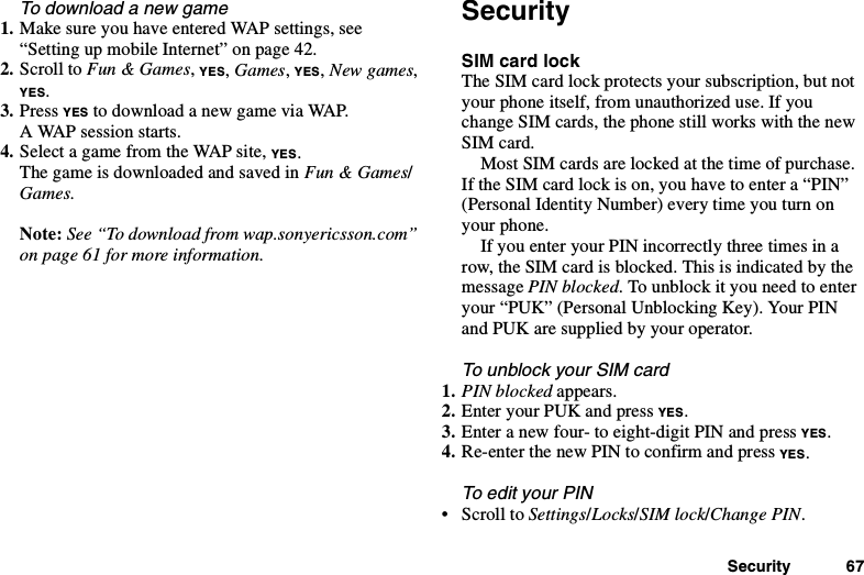 Security 67To download a new game1. Make sure you have entered WAP settings, see“Setting up mobile Internet” on page 42.2. Scroll to Fun &amp; Games,YES,Games,YES,New games,YES.3. Press YES to download a new game via WAP.A WAP session starts.4. Select a game from the WAP site, YES.ThegameisdownloadedandsavedinFun &amp; Games/Games.Note: See “To download from wap.sonyericsson.com”on page 61 for more information.SecuritySIM card lockThe SIM card lock protects your subscription, but notyour phone itself, from unauthorized use. If youchange SIM cards, the phone still works with the newSIM card.Most SIM cards are locked at the time of purchase.If the SIM card lock is on, you have to enter a “PIN”(Personal Identity Number) every time you turn onyour phone.If you enter your PIN incorrectly three times in arow, the SIM card is blocked. This is indicated by themessage PIN blocked. To unblock it you need to enteryour “PUK” (Personal Unblocking Key). Your PINandPUKaresuppliedbyyouroperator.To unblock your SIM card1. PIN blocked appears.2. Enter your PUK and press YES.3. Enter a new four- to eight-digit PIN and press YES.4. Re-enter the new PIN to confirm and press YES.To edit your PIN•ScrolltoSettings/Locks/SIM lock/Change PIN.