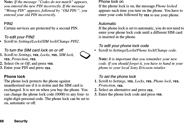 68 SecurityNote: If the message “Codes do not match” appears,you entered the new PIN incorrectly. If the message“Wrong PIN” appears, followed by “Old PIN:”, youentered your old PIN incorrectly.PIN2Certain services are protected by a second PIN.To edit your PIN2•ScrolltoSettings/Locks/SIM lock/Change PIN2.To turn the SIM card lock on or off1. Scroll to Settings,YES,Locks,YES,SIM lock,YES,Protection,YES.2. Select On or Off, and press YES.3. Enter your PIN and press YES.Phone lockThe phone lock protects the phone againstunauthorized use if it is stolen and the SIM card isexchanged. It is not on when you buy the phone. Youcan change the phone lock code (0000) to any four- toeight-digit personal code. The phone lock can be set toon, automatic or off.Phone lock onIf the phone lock is on, the message Phone lockedappears each time you turn on the phone. You have toenter your code followed by YES to use your phone.AutomaticIf the phone lock is set to automatic, you do not need toenter your phone lock code until a different SIM cardis inserted in the phone.To edit your phone lock code•ScrolltoSettings/Locks/Phone lock/Change code.Note: It is important that you remember your newcode. If you should forget it, you have to hand in yourphone to your local Sony Ericsson retailer.To set the phone lock1. Scroll to Settings,YES,Locks,YES,Phone lock,YES,Protection,YES.2. Select an alternative and press YES.3. Enter the phone lock code and press YES.