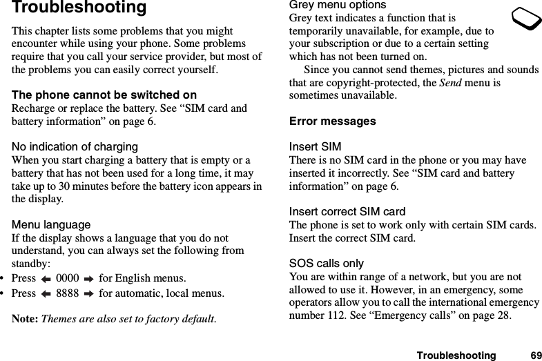 Troubleshooting 69TroubleshootingThis chapter lists some problems that you mightencounter while using your phone. Some problemsrequire that you call your service provider, but most ofthe problems you can easily correct yourself.The phone cannot be switched onRecharge or replace the battery. See “SIM card andbattery information” on page 6.No indication of chargingWhen you start charging a battery that is empty or abattery that has not been used for a long time, it maytake up to 30 minutes before the battery icon appears inthe display.Menu languageIf the display shows a language that you do notunderstand, you can always set the following fromstandby:• Press 0000 for English menus.• Press 8888 for automatic, local menus.Note: Themes are also set to factory default.Grey menu optionsGrey text indicates a function that istemporarily unavailable, for example, due toyour subscription or due to a certain settingwhich has not been turned on.Since you cannot send themes, pictures and soundsthat are copyright-protected, the Send menu issometimes unavailable.Error messagesInsert SIMThere is no SIM card in the phone or you may haveinserted it incorrectly. See “SIM card and batteryinformation” on page 6.Insert correct SIM cardThe phone is set to work only with certain SIM cards.Insert the correct SIM card.SOS calls onlyYou are within range of a network, but you are notallowedtouseit.However,inanemergency,someoperators allow you to call the international emergencynumber 112. See “Emergency calls” on page 28.