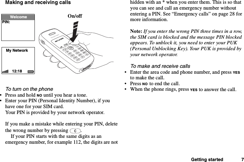 Getting started 7Making and receiving callsTo turn on the phone• Press and hold NO until you hear a tone.• Enter your PIN (Personal Identity Number), if youhave one for your SIM card.Your PIN is provided by your network operator.If you make a mistake while entering your PIN, deletethe wrong number by pressing .If your PIN starts with the same digits as anemergency number, for example 112, the digits are nothidden with an * when you enter them. This is so thatyou can see and call an emergency number withoutentering a PIN. See “Emergency calls” on page 28 formore information.Note: IfyouenterthewrongPINthreetimesinarow,the SIM card is blocked and the message PIN blockedappears. To unblock it, you need to enter your PUK(Personal Unblocking Key). Your PUK is provided byyour network operator.To make and receive calls• Enter the area code and phone number, and press YESto make the call.•PressNO to end the call.• When the phone rings, press YES to answer the call.On/offMy Network12:18WelcomePIN: