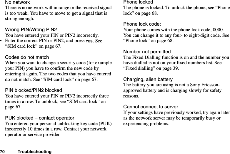 70 TroubleshootingNo networkThere is no network within range or the received signalistooweak.Youhavetomovetogetasignalthatisstrong enough.Wrong PIN/Wrong PIN2You have entered your PIN or PIN2 incorrectly.• Enter the correct PIN or PIN2, and press YES.See“SIM card lock” on page 67.Codes do not matchWhen you want to change a security code (for exampleyour PIN) you have to confirm the new code byentering it again. The two codes that you have entereddo not match. See “SIM card lock” on page 67.PIN blocked/PIN2 blockedYou have entered your PIN or PIN2 incorrectly threetimes in a row. To unblock, see “SIM card lock” onpage 67.PUK blocked – contact operatorYou entered your personal unblocking key code (PUK)incorrectly 10 times in a row. Contact your networkoperator or service provider.Phone lockedThe phone is locked. To unlock the phone, see “Phonelock” on page 68.Phone lock code:Your phone comes with the phone lock code, 0000.You can change it to any four- to eight-digit code. See“Phone lock” on page 68.Number not permittedThe Fixed Dialling function is on and the number youhave dialled is not on your fixed numbers list. See“Fixed dialling” on page 39.Charging, alien batteryThe battery you are using is not a Sony Ericsson-approved battery and is charging slowly for safetyreasons.Cannot connect to serverIf your settings have previously worked, try again lateras the network server may be temporarily busy orexperiencing problems.