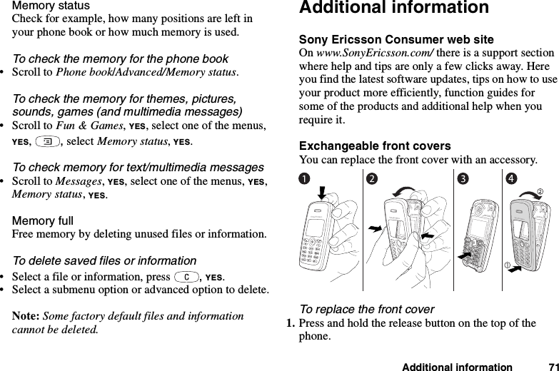 Additional information 71Memory statusCheck for example, how many positions are left inyour phone book or how much memory is used.To check the memory for the phone book•ScrolltoPhone book/Advanced/Memory status.To check the memory for themes, pictures,sounds, games (and multimedia messages)•ScrolltoFun &amp; Games,YES, select one of the menus,YES,,select Memory status,YES.To check memory for text/multimedia messages•ScrolltoMessages,YES, select one of the menus, YES,Memory status,YES.Memory fullFree memory by deleting unused files or information.To delete saved files or information• Select a file or information, press ,YES.• Select a submenu option or advanced option to delete.Note: Some factory default files and informationcannot be deleted.Additional informationSony Ericsson Consumer web siteOn www.SonyEricsson.com/ there is a support sectionwhere help and tips are only a few clicks away. Hereyou find the latest software updates, tips on how to useyour product more efficiently, function guides forsome of the products and additional help when yourequire it.Exchangeable front coversYou can replace the front cover with an accessory.To replace the front cover1. Press and hold the release button on the top of thephone.