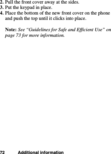 72 Additional information2. Pull the front cover away at the sides.3. Put the keypad in place.4. Place the bottom of the new front cover on the phoneand push the top until it clicks into place.Note: See “Guidelines for Safe and Efficient Use” onpage 73 for more information.