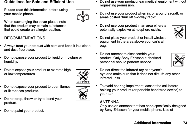 Additional information 73Guidelines for Safe and Efficient UsePlease read this information before usingyour mobile phone.When exchanging the cover please notethat the product may contain substancesthat could create an allergic reaction.RECOMMENDATIONS• Always treat your product with care and keep it in a cleanand dust-free place.• Do not expose your product to liquid or moisture orhumidity.• Do not expose your product to extreme highor low temperatures.• Do not expose your product to open flamesor lit tobacco products.• Do not drop, throw or try to bend yourproduct.• Do not paint your product.• Do not use your product near medical equipment withoutrequesting permission.• Do not use your product when in, or around aircraft, orareas posted “turn off two-way radio”.• Do not use your product in an area where apotentially explosive atmosphere exists.• Do not place your product or install wirelessequipment in the area above your car’s airbag.• Do not attempt to disassemble yourproduct. Only Sony Ericsson authorisedpersonnel should perform service.• Do not direct the infrared ray at anyone&apos;seye and make sure that it does not disturb any otherinfrared units.• To avoid hearing impairment, accept the call beforeholding your product (or portable handsfree device) toyour ear.ANTENNAOnly use an antenna that has been specifically designedby Sony Ericsson for your mobile phone. Use of