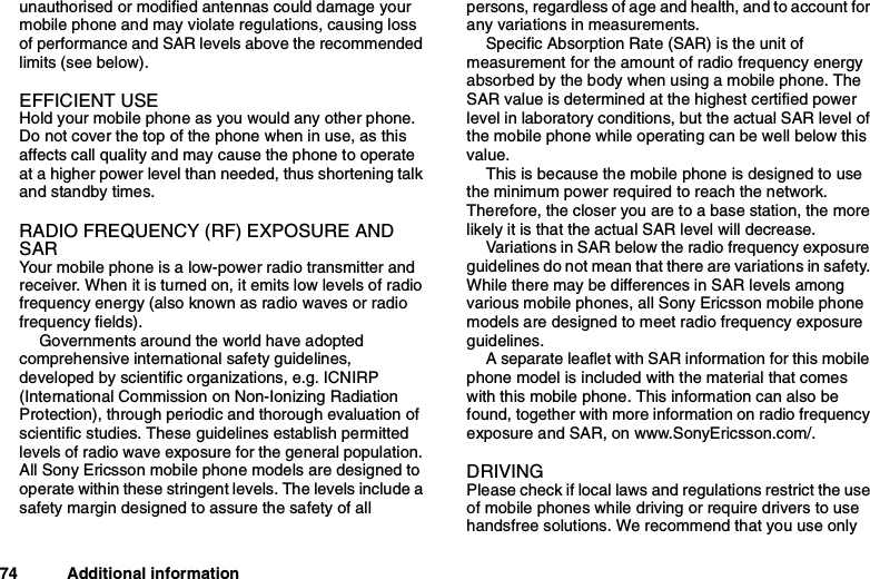 74 Additional informationunauthorised or modified antennas could damage yourmobile phone and may violate regulations, causing lossof performance and SAR levels above the recommendedlimits (see below).EFFICIENT USEHold your mobile phone as you would any other phone.Do not cover the top of the phone when in use, as thisaffects call quality and may cause the phone to operateat a higher power level than needed, thus shortening talkand standby times.RADIO FREQUENCY (RF) EXPOSURE ANDSARYour mobile phone is a low-power radio transmitter andreceiver. When it is turned on, it emits low levels of radiofrequency energy (also known as radio waves or radiofrequency fields).Governments around the world have adoptedcomprehensive international safety guidelines,developed by scientific organizations, e.g. ICNIRP(International Commission on Non-Ionizing RadiationProtection), through periodic and thorough evaluation ofscientific studies. These guidelines establish permittedlevels of radio wave exposure for the general population.All Sony Ericsson mobile phone models are designed tooperate within these stringent levels. The levels include asafety margin designed to assure the safety of allpersons, regardless of age and health, and to account forany variations in measurements.Specific Absorption Rate (SAR) is the unit ofmeasurement for the amount of radio frequency energyabsorbed by the body when using a mobile phone. TheSAR value is determined at the highest certified powerlevel in laboratory conditions, but the actual SAR level ofthe mobile phone while operating can be well below thisvalue.This is because the mobile phone is designed to usethe minimum power required to reach the network.Therefore, the closer you are to a base station, the morelikely it is that the actual SAR level will decrease.Variations in SAR below the radio frequency exposureguidelines do not mean that there are variations in safety.While there may be differences in SAR levels amongvarious mobile phones, all Sony Ericsson mobile phonemodels are designed to meet radio frequency exposureguidelines.A separate leaflet with SAR information for this mobilephone model is included with the material that comeswith this mobile phone. This information can also befound, together with more information on radio frequencyexposure and SAR, on www.SonyEricsson.com/.DRIVINGPlease check if local laws and regulations restrict the useof mobile phones while driving or require drivers to usehandsfree solutions. We recommend that you use only