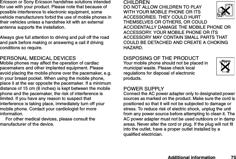 Additional information 75Ericsson or Sony Ericsson handsfree solutions intendedfor use with your product. Please note that because ofpossible interference to electronic equipment, somevehicle manufacturers forbid the use of mobile phones intheir vehicles unless a handsfree kit with an externalantenna supports the installation.Always give full attention to driving and pull off the roadand park before making or answering a call if drivingconditions so require.PERSONAL MEDICAL DEVICESMobile phones may affect the operation of cardiacpacemakers and other implanted equipment. Pleaseavoid placing the mobile phone over the pacemaker, e.g.in your breast pocket. When using the mobile phone,place it at the ear opposite the pacemaker. If a minimumdistance of 15 cm (6 inches) is kept between the mobilephone and the pacemaker, the risk of interference islimited. If you have any reason to suspect thatinterference is taking place, immediately turn off yourmobile phone. Contact your cardiologist for moreinformation.For other medical devices, please consult themanufacturer of the device.CHILDRENDO NOT ALLOW CHILDREN TO PLAYWITH YOUR MOBILE PHONE OR ITSACCESSORIES. THEY COULD HURTTHEMSELVES OR OTHERS, OR COULDACCIDENTALLY DAMAGE THE MOBILE PHONE ORACCESSORY. YOUR MOBILE PHONE OR ITSACCESSORY MAY CONTAIN SMALL PARTS THATCOULD BE DETACHED AND CREATE A CHOKINGHAZARD.DISPOSING OF THE PRODUCTYour mobile phone should not be placed inmunicipal waste. Please check localregulations for disposal of electronicproducts.POWER SUPPLYConnect the AC power adapter only to designated powersources as marked on the product. Make sure the cord ispositioned so that it will not be subjected to damage orstress. To reduce risk of electric shock, unplug the unitfrom any power source before attempting to clean it. TheAC power adapter must not be used outdoors or in dampareas. Never alter the cord or plug. If the plug will not fitinto the outlet, have a proper outlet installed by aqualified electrician.