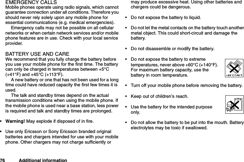 76 Additional informationEMERGENCY CALLSMobile phones operate using radio signals, which cannotguarantee connection under all conditions. Therefore youshould never rely solely upon any mobile phone foressential communications (e.g. medical emergencies).Emergency calls may not be possible on all cellularnetworks or when certain network services and/or mobilephone features are in use. Check with your local serviceprovider.BATTERY USE AND CAREWe recommend that you fully charge the battery beforeyou use your mobile phone for the first time. The batterycan only be charged in temperatures between +5°C(+41°F) and +45°C (+113°F).A new battery or one that has not been used for a longtime could have reduced capacity the first few times it isused.The talk and standby times depend on the actualtransmission conditions when using the mobile phone. Ifthe mobile phone is used near a base station, less poweris required and talk and standby times are prolonged.•Warning!May explode if disposed of in fire.• Use only Ericsson or Sony Ericsson branded originalbatteries and chargers intended for use with your mobilephone. Other chargers may not charge sufficiently ormay produce excessive heat. Using other batteries andchargers could be dangerous.• Do not expose the battery to liquid.• Do not let the metal contacts on the battery touch anothermetal object. This could short-circuit and damage thebattery.• Do not disassemble or modify the battery.• Do not expose the battery to extremetemperatures, never above +60°C (+140°F).For maximum battery capacity, use thebattery in room temperature.• Turn off your mobile phone before removing the battery.• Keep out of children’s reach.• Use the battery for the intended purposeonly.• Do not allow the battery to be put into the mouth. Batteryelectrolytes may be toxic if swallowed.