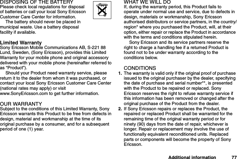 Additional information 77DISPOSING OF THE BATTERYPlease check local regulations for disposalof batteries or call your local Sony EricssonCustomer Care Center for information.The battery should never be placed inmunicipal waste. Use a battery disposalfacility if available.Limited WarrantySony Ericsson Mobile Communications AB, S-221 88Lund, Sweden, (Sony Ericsson), provides this LimitedWarranty for your mobile phone and original accessorydelivered with your mobile phone (hereinafter referred toas “Product”).Should your Product need warranty service, pleasereturn it to the dealer from whom it was purchased, orcontact your local Sony Ericsson Customer Care Center(national rates may apply) or visitwww.SonyEricsson.com to get further information.OUR WARRANTYSubject to the conditions of this Limited Warranty, SonyEricsson warrants this Product to be free from defects indesign, material and workmanship at the time of itsoriginal purchase by a consumer, and for a subsequentperiod of one (1) year.WHAT WE WILL DOIf, during the warranty period, this Product fails tooperate under normal use and service, due to defects indesign, materials or workmanship, Sony Ericssonauthorised distributors or service partners, in the country/region* where you purchased the Product, will, at theiroption, either repair or replace the Product in accordancewith the terms and conditions stipulated herein.Sony Ericsson and its service partners reserve theright to charge a handling fee if a returned Product isfound not to be under warranty according to theconditions below.CONDITIONS1. The warranty is valid only if the original proof of purchaseissued to the original purchaser by the dealer, specifyingthe date of purchase and serial number**, is presentedwith the Product to be repaired or replaced. SonyEricsson reserves the right to refuse warranty service ifthis information has been removed or changed after theoriginal purchase of the Product from the dealer.2. If Sony Ericsson repairs or replaces the Product, therepaired or replaced Product shall be warranted for theremaining time of the original warranty period or forninety (90) days from the date of repair, whichever islonger. Repair or replacement may involve the use offunctionally equivalent reconditioned units. Replacedparts or components will become the property of SonyEricsson.