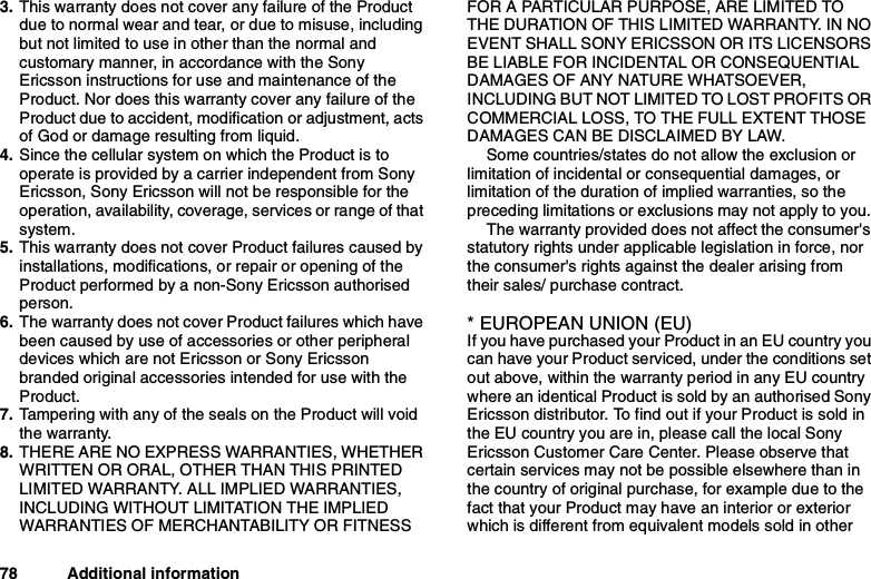 78 Additional information3. This warranty does not cover any failure of the Productdue to normal wear and tear, or due to misuse, includingbut not limited to use in other than the normal andcustomary manner, in accordance with the SonyEricsson instructions for use and maintenance of theProduct. Nor does this warranty cover any failure of theProduct due to accident, modification or adjustment, actsof God or damage resulting from liquid.4. Since the cellular system on which the Product is tooperate is provided by a carrier independent from SonyEricsson, Sony Ericsson will not be responsible for theoperation, availability, coverage, services or range of thatsystem.5. This warranty does not cover Product failures caused byinstallations, modifications, or repair or opening of theProduct performed by a non-Sony Ericsson authorisedperson.6. The warranty does not cover Product failures which havebeen caused by use of accessories or other peripheraldevices which are not Ericsson or Sony Ericssonbranded original accessories intended for use with theProduct.7. Tampering with any of the seals on the Product will voidthe warranty.8. THERE ARE NO EXPRESS WARRANTIES, WHETHERWRITTEN OR ORAL, OTHER THAN THIS PRINTEDLIMITED WARRANTY. ALL IMPLIED WARRANTIES,INCLUDING WITHOUT LIMITATION THE IMPLIEDWARRANTIES OF MERCHANTABILITY OR FITNESSFOR A PARTICULAR PURPOSE, ARE LIMITED TOTHE DURATION OF THIS LIMITED WARRANTY. IN NOEVENT SHALL SONY ERICSSON OR ITS LICENSORSBE LIABLE FOR INCIDENTAL OR CONSEQUENTIALDAMAGES OF ANY NATURE WHATSOEVER,INCLUDING BUT NOT LIMITED TO LOST PROFITS ORCOMMERCIAL LOSS, TO THE FULL EXTENT THOSEDAMAGES CAN BE DISCLAIMED BY LAW.Some countries/states do not allow the exclusion orlimitation of incidental or consequential damages, orlimitation of the duration of implied warranties, so thepreceding limitations or exclusions may not apply to you.The warranty provided does not affect the consumer&apos;sstatutory rights under applicable legislation in force, northe consumer&apos;s rights against the dealer arising fromtheir sales/ purchase contract.* EUROPEAN UNION (EU)If you have purchased your Product in an EU country youcan have your Product serviced, under the conditions setout above, within the warranty period in any EU countrywhere an identical Product is sold by an authorised SonyEricsson distributor. To find out if your Product is sold inthe EU country you are in, please call the local SonyEricsson Customer Care Center. Please observe thatcertain services may not be possible elsewhere than inthe country of original purchase, for example due to thefact that your Product may have an interior or exteriorwhich is different from equivalent models sold in other