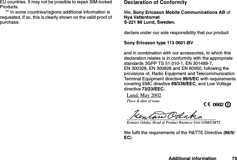 Additional information 79EU countries. It may not be possible to repair SIM-lockedProducts.** In some countries/regions additional information isrequested. If so, this is clearly shown on the valid proof ofpurchase.Declaration of ConformityWe, Sony Ericsson Mobile Communications AB ofNya VattentornetS-221 88 Lund, Sweden.declare under our sole responsibility that our productSony Ericsson type 113 0601-BVand in combination with our accessories, to which thisdeclaration relates is in conformity with the appropriatestandards 3GPP TS 51.010-1, EN 301489-7,EN 300328, EN 300826 and EN 60950, following theprovisions of, Radio Equipment and TelecommunicationTerminal Equipment directive 99/5/EC with requirementscovering EMC directive 89/336/EEC, and Low Voltagedirective 73/23/EEC.We fulfil the requirements of the R&amp;TTE Directive (99/5/EC).Lund, May 2002Place &amp; date of issue 0682Kentaro Odaka, Head of Product Business Unit GSM/UMTS