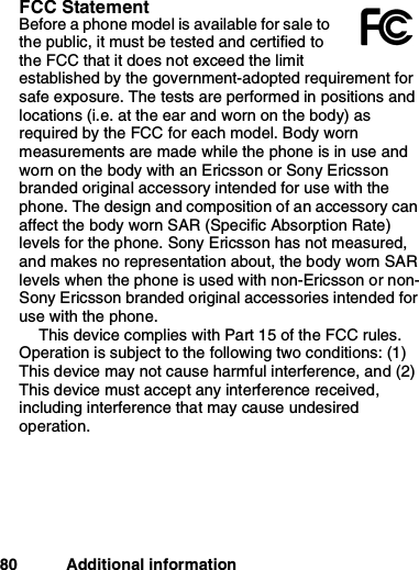 80 Additional informationFCC StatementBefore a phone model is available for sale tothe public, it must be tested and certified tothe FCC that it does not exceed the limitestablished by the government-adopted requirement forsafe exposure. The tests are performed in positions andlocations (i.e. at the ear and worn on the body) asrequired by the FCC for each model. Body wornmeasurements are made while the phone is in use andworn on the body with an Ericsson or Sony Ericssonbranded original accessory intended for use with thephone. The design and composition of an accessory canaffect the body worn SAR (Specific Absorption Rate)levels for the phone. Sony Ericsson has not measured,and makes no representation about, the body worn SARlevels when the phone is used with non-Ericsson or non-Sony Ericsson branded original accessories intended foruse with the phone.This device complies with Part 15 of the FCC rules.Operation is subject to the following two conditions: (1)This device may not cause harmful interference, and (2)This device must accept any interference received,including interference that may cause undesiredoperation.