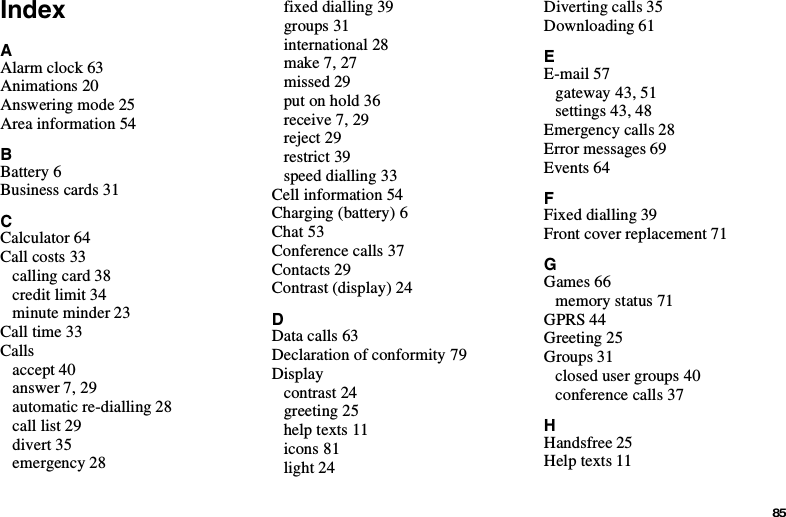 85IndexAAlarm clock 63Animations 20Answering mode 25Area information 54BBattery 6Business cards 31CCalculator 64Call costs 33calling card 38credit limit 34minute minder 23Call time 33Callsaccept 40answer 7, 29automatic re-dialling 28call list 29divert 35emergency 28fixed dialling 39groups 31international 28make 7, 27missed 29putonhold36receive 7, 29reject 29restrict 39speed dialling 33Cell information 54Charging (battery) 6Chat 53Conference calls 37Contacts 29Contrast (display) 24DData calls 63Declaration of conformity 79Displaycontrast 24greeting 25help texts 11icons 81light 24Diverting calls 35Downloading 61EE-mail 57gateway 43, 51settings 43, 48Emergency calls 28Error messages 69Events 64FFixed dialling 39Front cover replacement 71GGames 66memory status 71GPRS 44Greeting 25Groups 31closed user groups 40conference calls 37HHandsfree 25Help texts 11