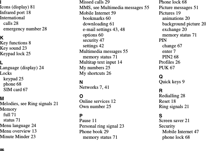 86IIcons (display) 81Infrared port 18Internationalcalls 28emergency number 28KKey functions 8Key sound 23Keypad lock 25LLanguage (display) 24Lockskeypad 25phone 68SIM card 67MMelodies, see Ring signals 21Memoryfull 71status 71Menu language 24Menu overview 13Minute Minder 23Missed calls 29MMS, see Multimedia messages 55Mobile Internet 59bookmarks 60downloading 61e-mail settings 43, 48options 60security 47settings 42Multimedia messages 55memory status 71Multitap text input 14My numbers 25My shortcuts 26NNetworks 7, 41OOnline services 12Own number 25PPause 11Personal ring signal 23Phone book 29memory status 71Phone lock 68Picture messages 51Pictures 19animations 20background picture 20exchange 20memory status 71PINchange 67enter 7PIN2 68Profiles 26PUK 67QQuick keys 9RRedialling 28Reset 18Ring signals 21SScreen saver 21SecurityMobile Internet 47phone lock 68