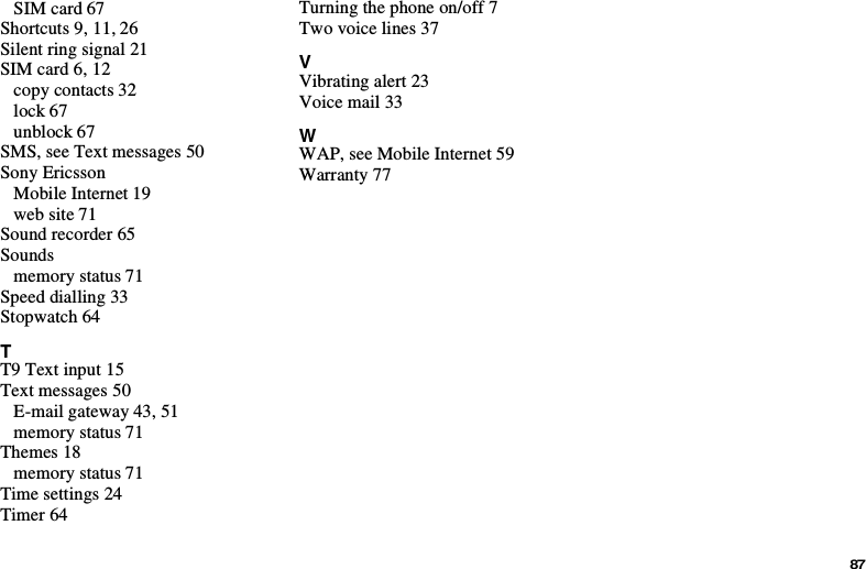 87SIM card 67Shortcuts 9, 11, 26Silent ring signal 21SIM card 6, 12copy contacts 32lock 67unblock 67SMS, see Text messages 50Sony EricssonMobile Internet 19web site 71Sound recorder 65Soundsmemory status 71Speed dialling 33Stopwatch 64TT9 Text input 15Text messages 50E-mail gateway 43, 51memory status 71Themes 18memory status 71Time settings 24Timer 64Turning the phone on/off 7Two voice lines 37VVibrating alert 23Voice mail 33WWAP, see Mobile Internet 59Warranty 77