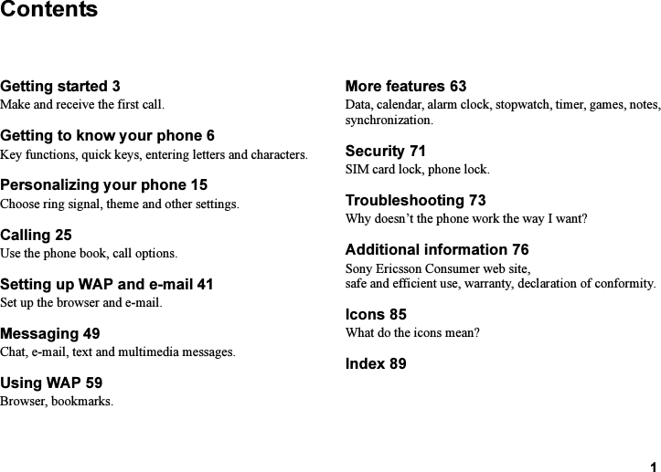 This is the Internet version of the user&apos;s guide. © Print only for private use.1ContentsGetting started 3Make and receive the first call.Getting to know your phone 6Key functions, quick keys, entering letters and characters.Personalizing your phone 15Choose ring signal, theme and other settings.Calling 25Use the phone book, call options.Setting up WAP and e-mail 41Set up the browser and e-mail.Messaging 49Chat, e-mail, text and multimedia messages.Using WAP 59Browser, bookmarks.More features 63Data, calendar, alarm clock, stopwatch, timer, games, notes, synchronization.Security 71SIM card lock, phone lock.Troubleshooting 73Why doesn’t the phone work the way I want?Additional information 76Sony Ericsson Consumer web site, safe and efficient use, warranty, declaration of conformity.Icons 85What do the icons mean?Index 89