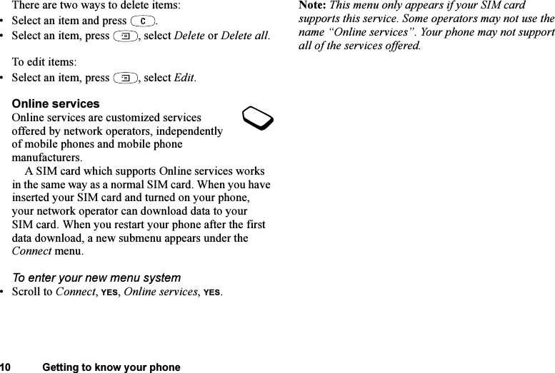 This is the Internet version of the user&apos;s guide. © Print only for private use.10 Getting to know your phoneThere are two ways to delete items:• Select an item and press  .• Select an item, press  , select Delete or Delete all.To edit items:• Select an item, press  , select Edit.Online servicesOnline services are customized services offered by network operators, independently of mobile phones and mobile phone manufacturers.A SIM card which supports Online services works in the same way as a normal SIM card. When you have inserted your SIM card and turned on your phone, your network operator can download data to your SIM card. When you restart your phone after the first data download, a new submenu appears under the Connect menu.To enter your new menu system•Scroll to Connect, YES, Online services, YES.Note: This menu only appears if your SIM card supports this service. Some operators may not use the name “Online services”. Your phone may not support all of the services offered.