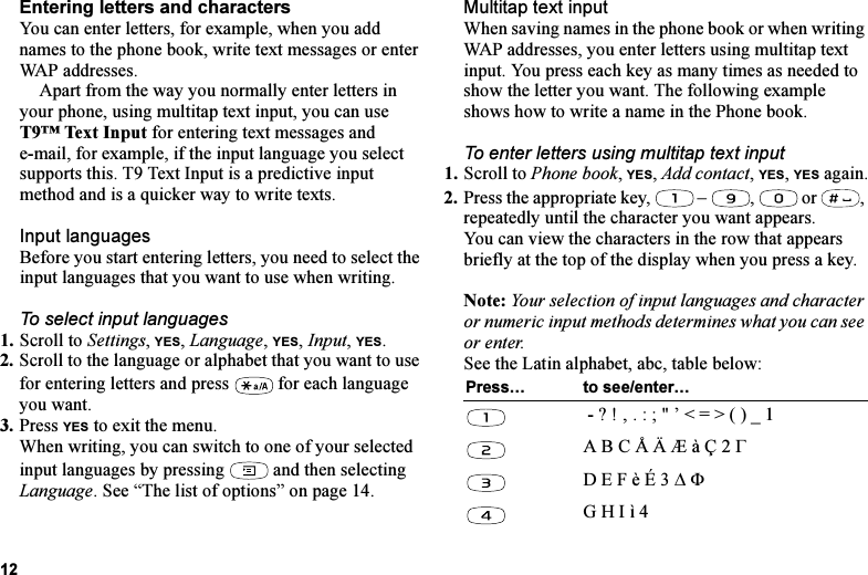 This is the Internet version of the user&apos;s guide. © Print only for private use.12Entering letters and charactersYou can enter letters, for example, when you add names to the phone book, write text messages or enter WAP addresses. Apart from the way you normally enter letters in your phone, using multitap text input, you can use T9™ Text Input for entering text messages and e-mail, for example, if the input language you select supports this. T9 Text Input is a predictive input method and is a quicker way to write texts.Input languagesBefore you start entering letters, you need to select the input languages that you want to use when writing.To select input languages1. Scroll to Settings, YES, Language, YES, Input, YES.2. Scroll to the language or alphabet that you want to use for entering letters and press   for each language you want.3. Press YES to exit the menu.When writing, you can switch to one of your selected input languages by pressing   and then selecting Language. See “The list of options” on page 14.Multitap text inputWhen saving names in the phone book or when writing WAP addresses, you enter letters using multitap text input. You press each key as many times as needed to show the letter you want. The following example shows how to write a name in the Phone book.To enter letters using multitap text input1. Scroll to Phone book, YES, Add contact, YES, YES again.2. Press the appropriate key,   –  ,   or  , repeatedly until the character you want appears.You can view the characters in the row that appears briefly at the top of the display when you press a key.Note: Your selection of input languages and character or numeric input methods determines what you can see or enter.See the Latin alphabet, abc, table below:Press… to see/enter… - ? ! ‚ . : ; &quot; ’ &lt; = &gt; ( ) _ 1A B C Å Ä Æ à Ç 2 ΓD E F è É 3 ∆ ΦG H I ì 4