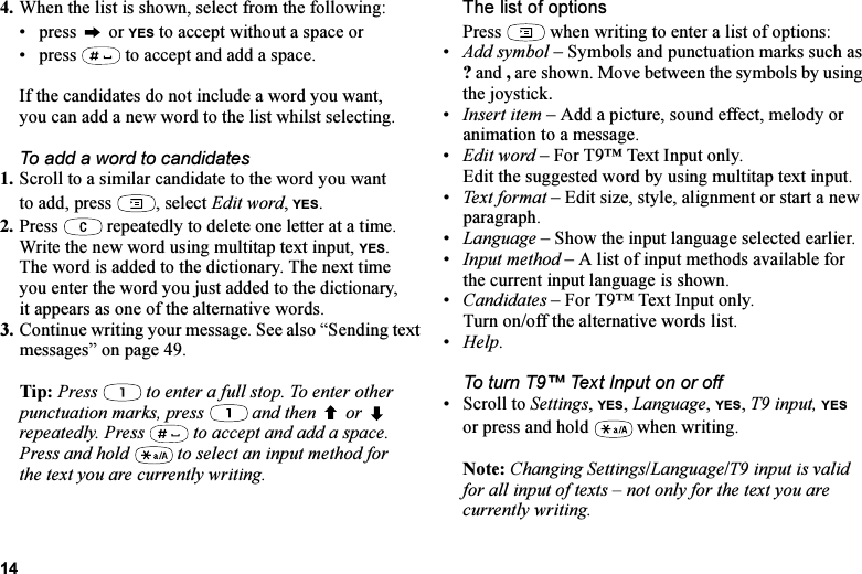 This is the Internet version of the user&apos;s guide. © Print only for private use.144. When the list is shown, select from the following:• press  or YES to accept without a space or• press   to accept and add a space.If the candidates do not include a word you want, you can add a new word to the list whilst selecting.To add a word to candidates1. Scroll to a similar candidate to the word you want to add, press  , select Edit word, YES. 2. Press   repeatedly to delete one letter at a time.Write the new word using multitap text input, YES.The word is added to the dictionary. The next time you enter the word you just added to the dictionary, it appears as one of the alternative words.3. Continue writing your message. See also “Sending text messages” on page 49.Tip: Press   to enter a full stop. To enter other punctuation marks, press   and then   or  repeatedly. Press   to accept and add a space.Press and hold   to select an input method for the text you are currently writing.The list of optionsPress   when writing to enter a list of options:•Add symbol – Symbols and punctuation marks such as ? and , are shown. Move between the symbols by using the joystick. •Insert item – Add a picture, sound effect, melody or animation to a message.•Edit word – For T9™ Text Input only.Edit the suggested word by using multitap text input.•Text format – Edit size, style, alignment or start a new paragraph.•Language – Show the input language selected earlier.•Input method – A list of input methods available for the current input language is shown.•Candidates – For T9™ Text Input only.Turn on/off the alternative words list.•Help.To turn T9™ Text Input on or off• Scroll to Settings, YES, Language, YES, T9 input, YES or press and hold   when writing.Note: Changing Settings/Language/T9 input is valid for all input of texts – not only for the text you are currently writing.